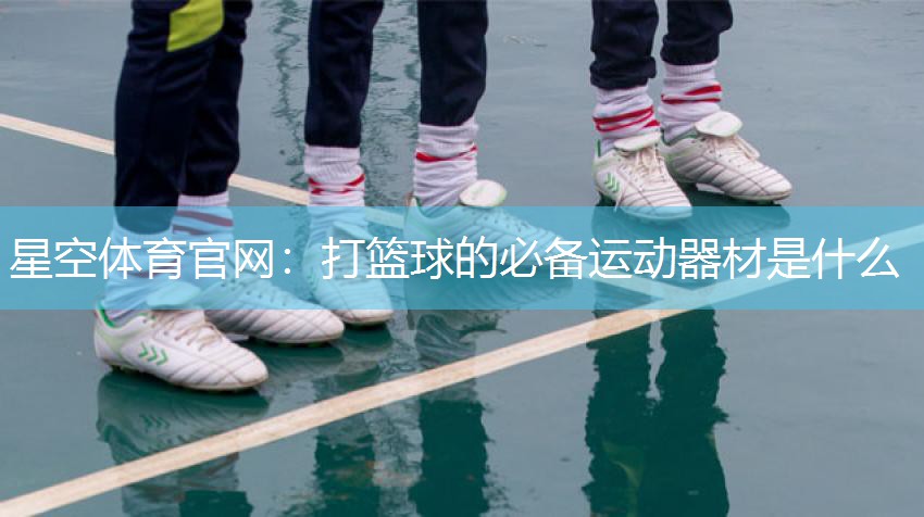 星空体育官网：打篮球的必备运动器材是什么