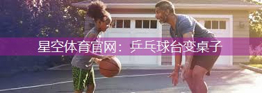 星空体育官网：乒乓球台变桌子