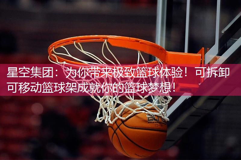 星空集团：为你带来极致篮球体验！可拆卸可移动篮球架成就你的篮球梦想！