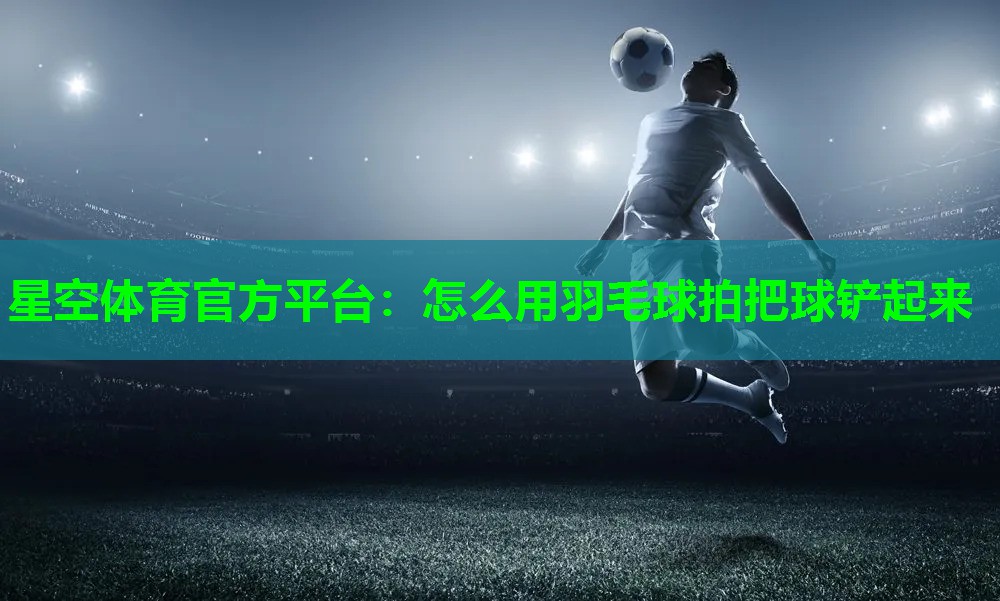星空体育官方平台：怎么用羽毛球拍把球铲起来