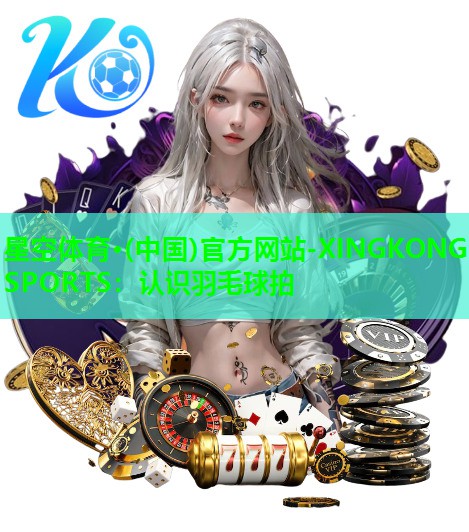 星空体育·(中国)官方网站-XINGKONG SPORTS：认识羽毛球拍